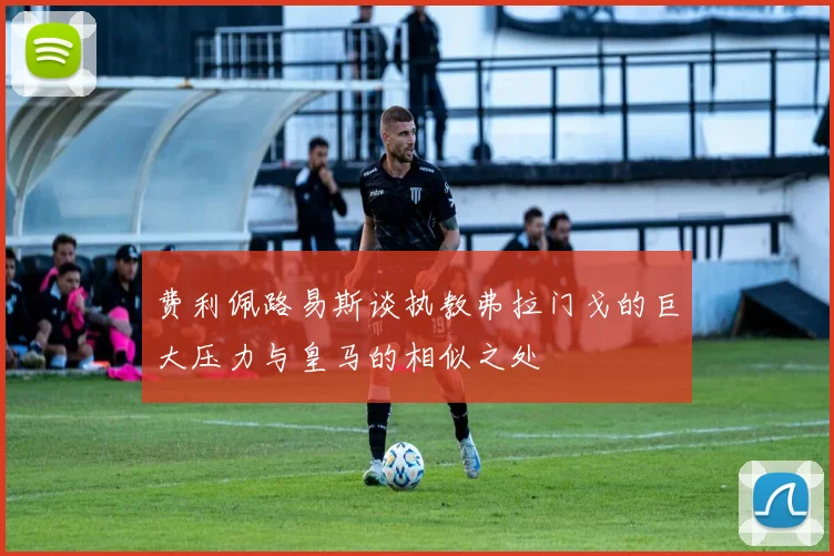 费利佩路易斯谈执教弗拉门戈的巨大压力与皇马的相似之处