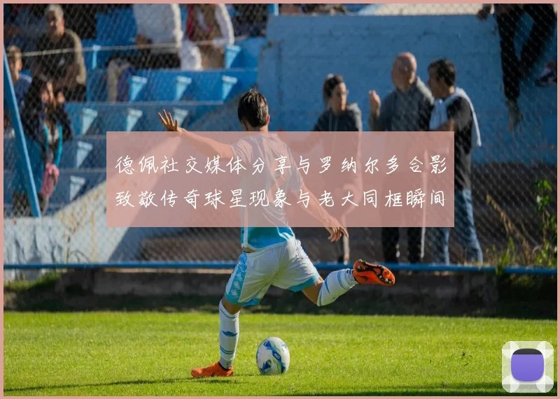 德佩社交媒体分享与罗纳尔多合影致敬传奇球星现象与老大同框瞬间