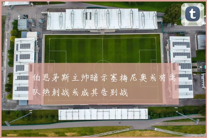 伯恩茅斯主帅暗示塞梅尼奥或将离队热刺战或成其告别战