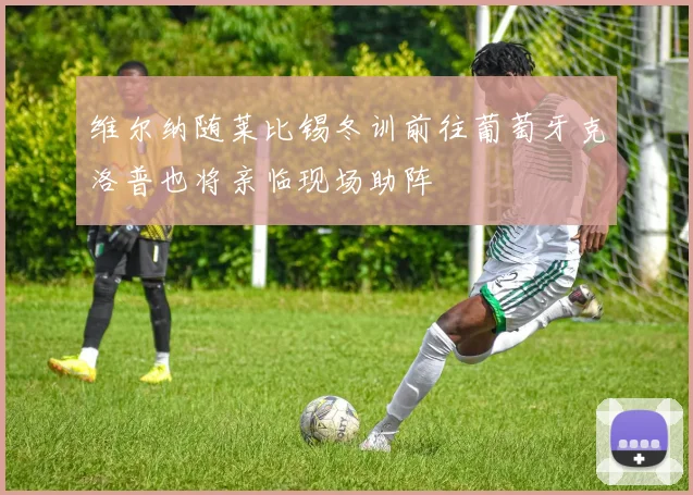 维尔纳随莱比锡冬训前往葡萄牙克洛普也将亲临现场助阵