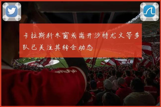 卡拉斯科冬窗或离开沙特尤文等多队已关注其转会动态