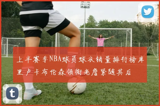 上半赛季NBA球员球衣销量排行榜库里卢卡布伦森领衔老詹紧随其后