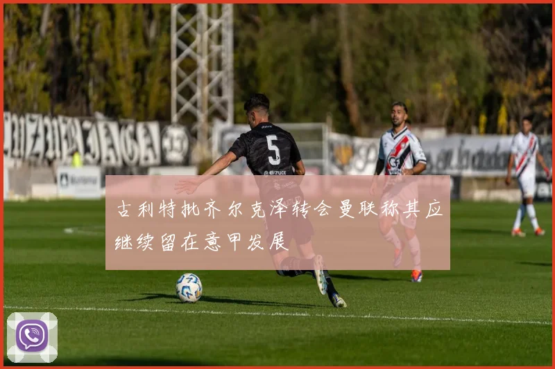 古利特批齐尔克泽转会曼联称其应继续留在意甲发展