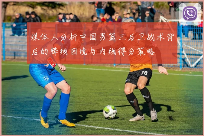 媒体人分析中国男篮三后卫战术背后的锋线困境与内线得分策略