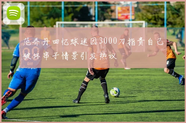 范乔丹回忆球迷因3000刀指责自己破坏串子情景引发热议