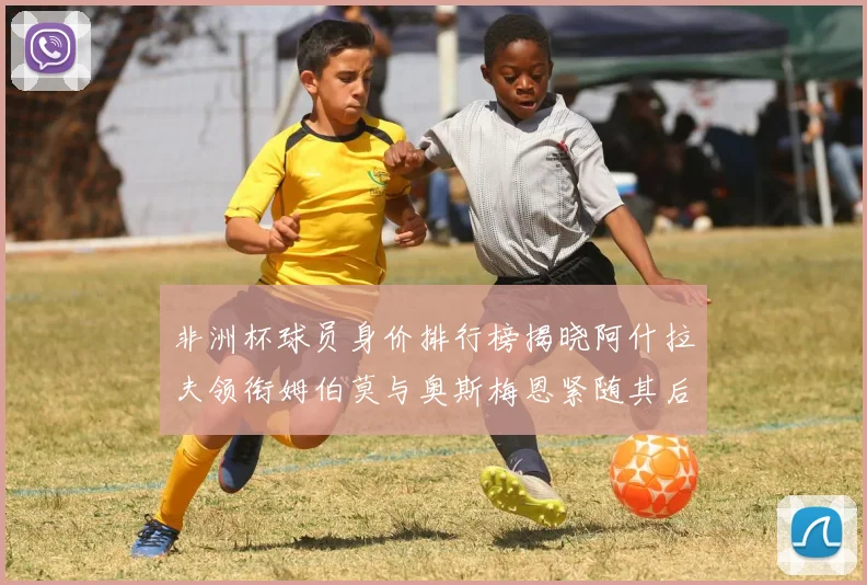 非洲杯球员身价排行榜揭晓阿什拉夫领衔姆伯莫与奥斯梅恩紧随其后