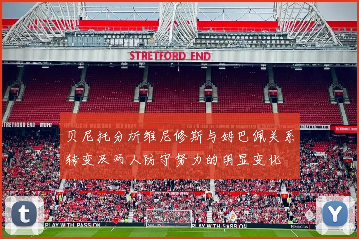 贝尼托分析维尼修斯与姆巴佩关系转变及两人防守努力的明显变化
