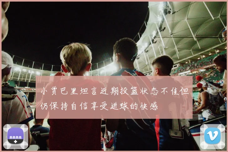 小贾巴里坦言近期投篮状态不佳但仍保持自信享受进球的快感