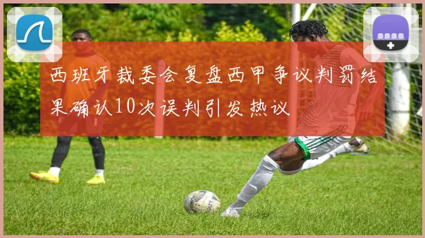 西班牙裁委会复盘西甲争议判罚结果确认10次误判引发热议