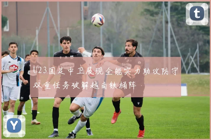U23国足中卫展现全能实力助攻防守双重任务破解越南铁桶阵