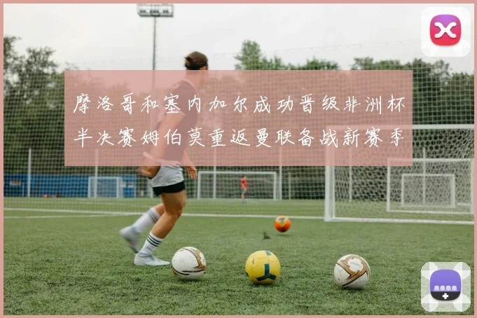 摩洛哥和塞内加尔成功晋级非洲杯半决赛姆伯莫重返曼联备战新赛季
