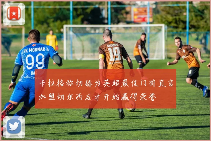 卡拉格称切赫为英超最佳门将直言加盟切尔西后才开始赢得荣誉