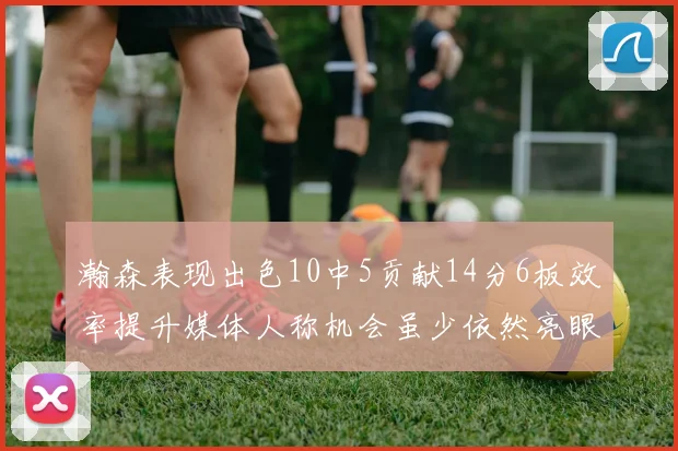 瀚森表现出色10中5贡献14分6板效率提升媒体人称机会虽少依然亮眼
