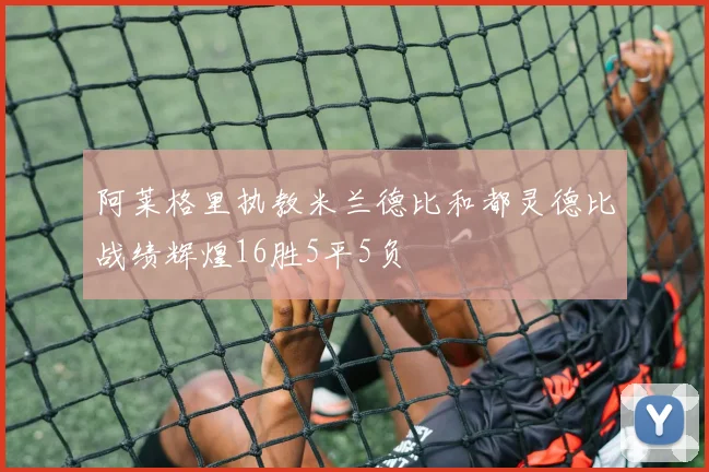 阿莱格里执教米兰德比和都灵德比战绩辉煌16胜5平5负