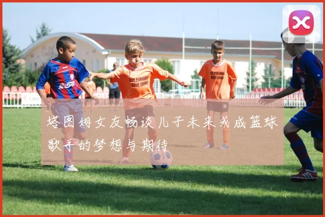 塔图姆女友畅谈儿子未来或成篮球歌手的梦想与期待