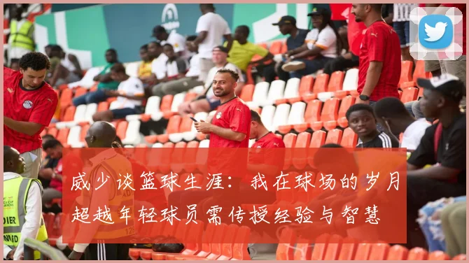 威少谈篮球生涯：我在球场的岁月超越年轻球员需传授经验与智慧