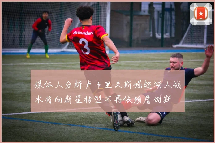 媒体人分析卢卡里夫斯崛起湖人战术将向新星转型不再依赖詹姆斯
