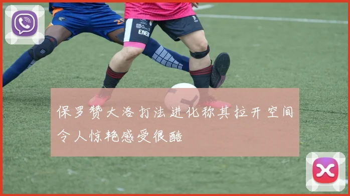 保罗赞大洛打法进化称其拉开空间令人惊艳感受很酷
