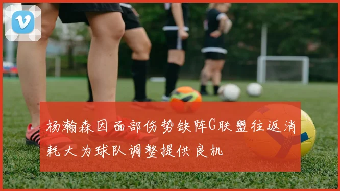 杨瀚森因面部伤势缺阵G联盟往返消耗大为球队调整提供良机