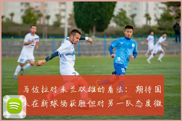 马佐拉对米兰双雄的看法：期待国米在新球场获胜但对另一队态度微妙