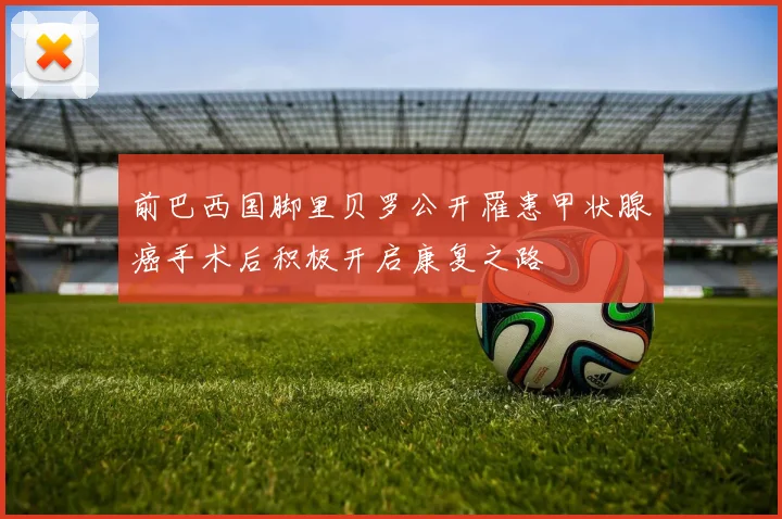 前巴西国脚里贝罗公开罹患甲状腺癌手术后积极开启康复之路