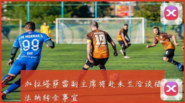 加拉塔萨雷副主席将赴米兰洽谈福法纳转会事宜