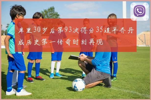 库里30岁后第93次得分35追平乔丹成历史第一传奇时刻再现