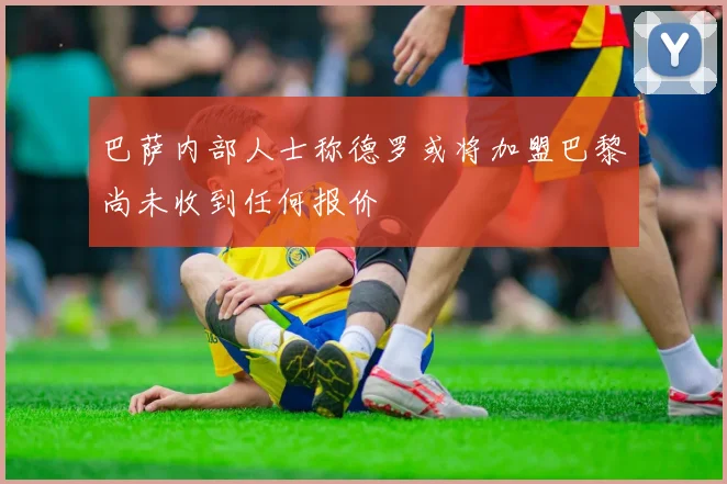 巴萨内部人士称德罗或将加盟巴黎尚未收到任何报价