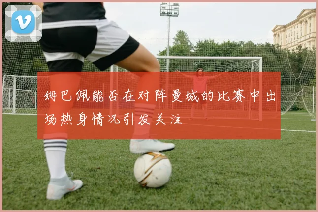姆巴佩能否在对阵曼城的比赛中出场热身情况引发关注