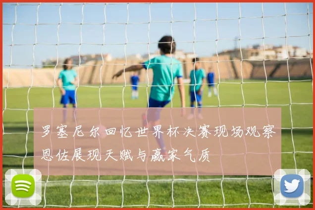 罗塞尼尔回忆世界杯决赛现场观察恩佐展现天赋与赢家气质