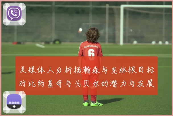 美媒体人分析杨瀚森与克林根目标对比约基奇与戈贝尔的潜力与发展方向