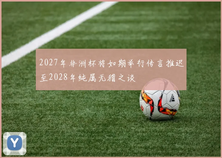 2027年非洲杯将如期举行传言推迟至2028年纯属无稽之谈