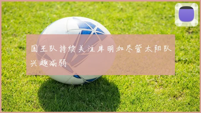 国王队持续关注库明加尽管太阳队兴趣减弱