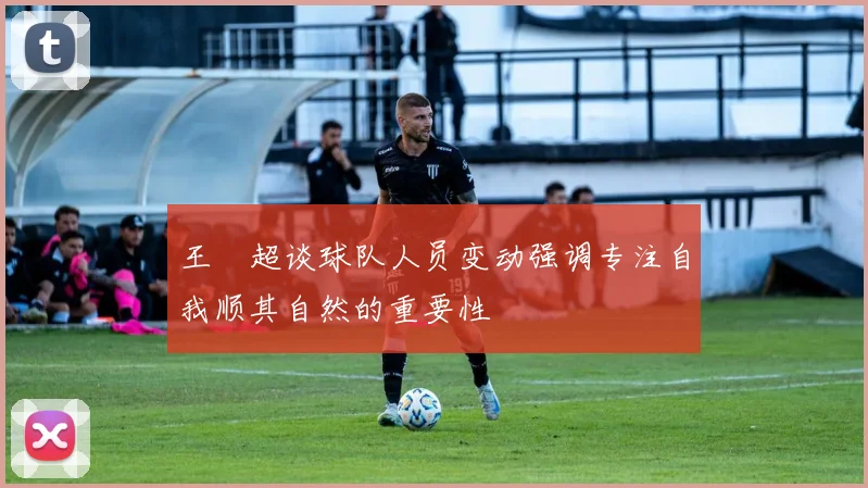 王燊超谈球队人员变动强调专注自我顺其自然的重要性