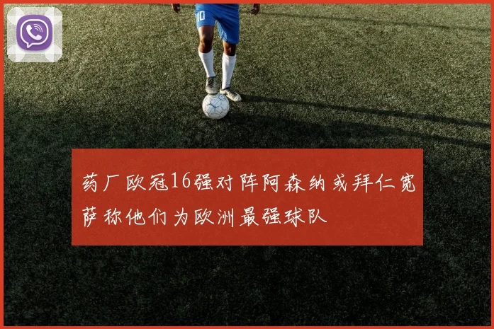药厂欧冠16强对阵阿森纳或拜仁宽萨称他们为欧洲最强球队